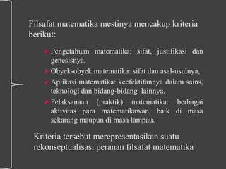 Filsafat matematika mestinya mencakup kriteria
berikut:
Pengetahuan matematika: sifat, justifikasi dan
genesisnya,
Obyek-obyek matematika: sifat dan asal-usulnya,
Aplikasi matematika: keefektifannya dalam sains,
teknologi dan bidang-bidang lainnya.
Pelaksanaan (praktik) matematika: berbagai
aktivitas para matematikawan, baik di masa
sekarang maupun di masa lampau.
Kriteria tersebut merepresentasikan suatu
rekonseptualisasi peranan filsafat matematika
 
