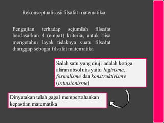 Pengujian terhadap sejumlah filsafat
berdasarkan 4 (empat) kriteria, untuk bisa
mengetahui layak tidaknya suatu filsafat
dianggap sebagai filsafat matematika
Salah satu yang diuji adalah ketiga
aliran absolutis yaitu logisisme,
formalisme dan konstruktivisme
(intuisionisme)
Rekonseptualisasi filsafat matematika
Dinyatakan telah gagal mempertahankan
kepastian matematika
 