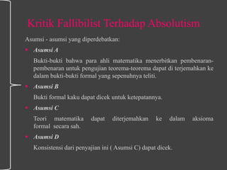 Kritik Fallibilist Terhadap Absolutism
Asumsi - asumsi yang diperdebatkan:
 Asumsi A
Bukti-bukti bahwa para ahli matematika menerbitkan pembenaran-
pembenaran untuk pengujian teorema-teorema dapat di terjemahkan ke
dalam bukti-bukti formal yang sepenuhnya teliti.
 Asumsi B
Bukti formal kaku dapat dicek untuk ketepatannya.
 Asumsi C
Teori matematika dapat diterjemahkan ke dalam aksioma
formal secara sah.
 Asumsi D
Konsistensi dari penyajian ini ( Asumsi C) dapat dicek.
 