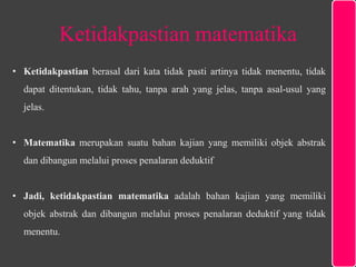 Ketidakpastian matematika
• Ketidakpastian berasal dari kata tidak pasti artinya tidak menentu, tidak
dapat ditentukan, tidak tahu, tanpa arah yang jelas, tanpa asal-usul yang
jelas.
• Matematika merupakan suatu bahan kajian yang memiliki objek abstrak
dan dibangun melalui proses penalaran deduktif
• Jadi, ketidakpastian matematika adalah bahan kajian yang memiliki
objek abstrak dan dibangun melalui proses penalaran deduktif yang tidak
menentu.
 