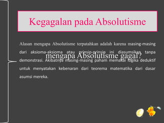 Kegagalan pada Absolutisme
Alasan mengapa Absolutisme terpatahkan adalah karena masing-masing
dari aksioma-aksioma atau prinsip-prinsip ini diasumsikan tanpa
demonstrasi. Akibatnya masing-masing paham memakai logika deduktif
untuk menyatakan kebenaran dari teorema matematika dari dasar
asumsi mereka.
mengapa Absolutisme gagal?
 