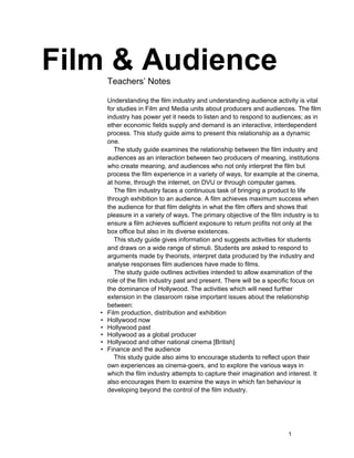 Film & Audience
       Teachers’ Notes

       Understanding the film industry and understanding audience activity is vital
       for studies in Film and Media units about producers and audiences. The film
       industry has power yet it needs to listen and to respond to audiences; as in
       ether economic fields supply and demand is an interactive, interdependent
       process. This study guide aims to present this relationship as a dynamic
       one.
          The study guide examines the relationship between the film industry and
       audiences as an interaction between two producers of meaning, institutions
       who create meaning, and audiences who not only interpret the film but
       process the film experience in a variety of ways, for example at the cinema,
       at home, through the internet, on DVU or through computer games.
          The film industry faces a continuous task of bringing a product to life
       through exhibition to an audience. A film achieves maximum success when
       the audience for that film delights in what the film offers and shows that
       pleasure in a variety of ways. The primary objective of the film industry is to
       ensure a film achieves sufficient exposure to return profits not only at the
       box office but also in its diverse existences.
          This study guide gives information and suggests activities for students
       and draws on a wide range of stimuli. Students are asked to respond to
       arguments made by theorists, interpret data produced by the industry and
       analyse responses film audiences have made to films.
          The study guide outlines activities intended to allow examination of the
       role of the film industry past and present. There will be a specific focus on
       the dominance of Hollywood. The activities which will need further
       extension in the classroom raise important issues about the relationship
       between:
   •   Film production, distribution and exhibition
   •   Hollywood now
   •   Hollywood past
   •   Hollywood as a global producer
   •   Hollywood and other national cinema [British]
   •   Finance and the audience
          This study guide also aims to encourage students to reflect upon their
       own experiences as cinema-goers, and to explore the various ways in
       which the film industry attempts to capture their imagination and interest. It
       also encourages them to examine the ways in which fan behaviour is
       developing beyond the control of the film industry.




                                                                         1
 