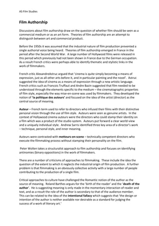 AS Film Studies

Film Authorship
Discussions about film authorship draw on the question of whether film should be seen as a
commercial medium or as an art form. Theories of film authorship are an attempt to
distinguish between art and commercial product.
Before the 1950s it was assumed that the industrial nature of film production prevented a
single authorial voice being heard. Theories of film authorship emerged in France in the
period after the Second World War. A large number of Hollywood films were released in
this period which previously had not been shown in France due to the German occupation.
As a result French critics were perhaps able to identify thematic and stylistic links in the
work of filmmakers.
French critic AlexandreAstruc argued that ‘cinema is quite simply becoming a means of
expression, just as all other arts before it, and in particular painting and the novel’. Astruc
suggested the idea of cinema as a means of expression through a new artistic language.
French critics such as Francois Truffaut and Andre Bazin suggested that film needed to be
understood through the elements specific to the medium – the cinematographic properties
of film style, especially the way mise-en-scene was used by filmmakers. They developed the
notion of ‘la politique des auteurs’ and focused on the idea of the artist (director) as the
central source of meaning.
Auteur – French term used to refer to directors who infused their films with their distinctive
personal vision through the use of film style. Auteurs were seen as genuine artists. In the
context of Hollywood cinema auteurs were the directors who could stamp their identity on
a film which was a product of the studio system. Auteurs put forward a clear world-view
and a uniquely individual style. Andrew Sarris identified three key area of a director’s work
– technique, personal style, and inner meaning.
Auteurs were contrasted with metteurs-en-scene – technically competent directors who
execute the filmmaking process without stamping their personality on the film.
Peter Wollen takes a structuralist approach to film authorship and focuses on identifying
antinomies (binary oppositions) in the work of filmmakers.
There are a number of criticisms of approaches to filmmaking. These include the idea the
question of the extent to which it neglects the industrial origin of film production. A further
problem is that filmmaking is an obviously collective activity with a large number of people
contributing to the production of a single film.
Critical approaches to culture have challenged the Romantic notion of the author as the
source of meaning. Roland Barthes argues for the ‘birth of the reader’ and the ‘death of the
author’. He is suggesting meaning is only made in the momentary interaction of reader and
text, and as a result the role of the author is secondary to that of the audience member.
This can be related to the idea of the intentional fallacy which suggests that ‘the design or
intention of the author is neither available nor desirable as a standard for judging the
success of a work of literary art.’

 