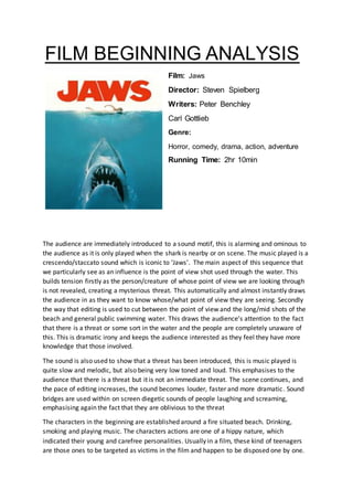 FILM BEGINNING ANALYSIS
Film: Jaws
Director: Steven Spielberg
Writers: Peter Benchley
Carl Gottlieb
Genre:
Horror, comedy, drama, action, adventure
Running Time: 2hr 10min
The audience are immediately introduced to a sound motif, this is alarming and ominous to
the audience as it is only played when the shark is nearby or on scene. The music played is a
crescendo/staccato sound which is iconic to ‘Jaws’. The main aspect of this sequence that
we particularly see as an influence is the point of view shot used through the water. This
builds tension firstly as the person/creature of whose point of view we are looking through
is not revealed, creating a mysterious threat. This automatically and almost instantly draws
the audience in as they want to know whose/what point of view they are seeing. Secondly
the way that editing is used to cut between the point of view and the long/mid shots of the
beach and general public swimming water. This draws the audience’s attention to the fact
that there is a threat or some sort in the water and the people are completely unaware of
this. This is dramatic irony and keeps the audience interested as they feel they have more
knowledge that those involved.
The sound is also used to show that a threat has been introduced, this is music played is
quite slow and melodic, but also being very low toned and loud. This emphasises to the
audience that there is a threat but it is not an immediate threat. The scene continues, and
the pace of editing increases, the sound becomes louder, faster and more dramatic. Sound
bridges are used within on screen diegetic sounds of people laughing and screaming,
emphasising again the fact that they are oblivious to the threat
The characters in the beginning are established around a fire situated beach. Drinking,
smoking and playing music. The characters actions are one of a hippy nature, which
indicated their young and carefree personalities. Usually in a film, these kind of teenagers
are those ones to be targeted as victims in the film and happen to be disposed one by one.
 