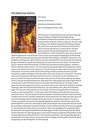 Film Beginning Analysis
Film:Seven
Director:DavidFincher
Screenplay:AndrewKevinWalker
Genre:Psychological thriller,Crime
The filmSevenisintroducedwith ashortbutcleveropening
sequence,before cuttingtothe title display.We are
immediately introducedtoacharacter; he liesinthe bedof a
darkenedroom, shownbya medium-longshot.Thisshotiskey
as it allowsustoestablishsetting,whilstmeetingacharacter.
We cannotlearnmuch aboutthischaracter purelyfromthis
shot,but we can see that he isin a plainwhite t-shirtand
glasses,tuckedintobedandreadingabook.It couldbe
assumedthathe is inthe comfortof hisown home,due tohis
laidback appearance.The movie thencutstoa close upof hisglassesbeingplaced onthe bedside
table,withthe camerathenpanningupto the hands of the character settingoff a metronome.This
promptsitsclickingsound.Uptill thispoint,we have onlyheardthe murmuredsound of something
goingon elsewhere.Itsoundslike shouting,butwe cannotbe sure onthe source. The movie then
cuts to a mediumshotof the character in the bed,butnow withouta bookor glasses,andfroma
fronton shotthat slowlymovesin. Thisslow movementaccompaniedwiththe tickingnoise creates
a focus ontime and itsrole inthe sequence.Itisthisthat helpstocreate a dark and mysteriousfeel
to the movie. Toremindusof the source of the ticking,we thencutback to the close up of the
metronome,andthenbackagainto the shot of the manin bed,whichstill,movescloser.The movie
continuestocut betweenthesetwoshotsforthe next5 or so seconds.Itis thisthatforcesus to
focuson onlythe metronome andthe character,whowe have still notlearntanythingmore about.
There isonlyone assumptionthatwe can make about him;oftenpeople willuse the regularbeatof
a metronome tocalm themselvesandsowe couldassume thatthe character istryingto reduce
stress.He may have thingsonhis mindor mayneedto relax,sothe metronome could be hismethod
of therapy. Afterthe lastshotof the metronome,we cutto a black screen,afterwhichthe titles
begin.The titlesare introducedwithaninstrumental.Itcontinuesthroughouttheir entiretyand
createsan immenselydarkfeel. Itisfast pace,whicheffectivelycontrastswiththe slow moving
start to the movie. Thistitle sequence involvesthe patternof aclose upand thena blackscreen(this
includesnamesof those involvedinproduction),whichrepeatsuntil itsending.The close upsare of
essential items/propsthatfitablackand red colourtheme,creatingahauntingfeel.The items
include ascrap book,documents,disturbingphotographsandarticles.These itemsall seemtobe
piecedtogetherinsome way,anditlooksas if theyare beingbuiltintoascrap book.We can assume
thisas we keepcuttingback toshots of the book,as if thisiswhere the other itemswe see are going
to. Thiswill leave the viewerwithmanyquestions- Whoispiecingtogetherthisscrapbook?Was it
the character at the beginning?Whydoesthe bookappearto have suchhauntingcontents? What
will thisleadonto? An openingsequence issuccessful if itleavesanaudience withquestions,asthis
will persuade themtostickwiththe film.Forthismovie inparticular,Ifeel the openingsequence is
successful formanyotherreasons.Injustone minute itmanagestocreate a dark and hauntingfeel,
plusgivingusan ideaof the genre. A cleveropening.
 