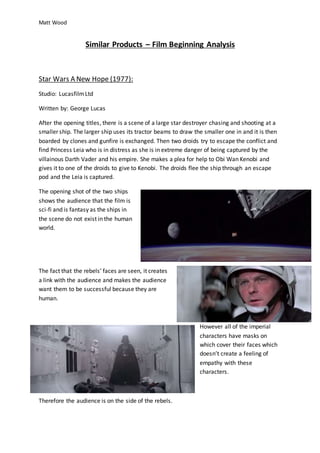 Matt Wood
Similar Products – Film Beginning Analysis
Star Wars A New Hope (1977):
Studio: LucasfilmLtd
Written by: George Lucas
After the opening titles, there is a scene of a large star destroyer chasing and shooting at a
smaller ship. The larger ship uses its tractor beams to draw the smaller one in and it is then
boarded by clones and gunfire is exchanged. Then two droids try to escape the conflict and
find Princess Leia who is in distress as she is in extreme danger of being captured by the
villainous Darth Vader and his empire. She makes a plea for help to Obi Wan Kenobi and
gives it to one of the droids to give to Kenobi. The droids flee the ship through an escape
pod and the Leia is captured.
The opening shot of the two ships
shows the audience that the film is
sci-fi and is fantasy as the ships in
the scene do not exist in the human
world.
The fact that the rebels’ faces are seen, it creates
a link with the audience and makes the audience
want them to be successful because they are
human.
However all of the imperial
characters have masks on
which cover their faces which
doesn’t create a feeling of
empathy with these
characters.
Therefore the audience is on the side of the rebels.
 