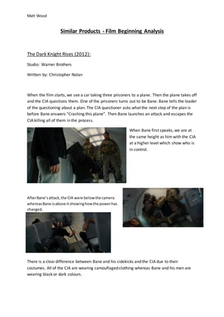 Matt Wood
Similar Products - Film Beginning Analysis
The Dark Knight Rises (2012):
Studio: Warner Brothers
Written by: Christopher Nolan
When the film starts, we see a car taking three prisoners to a plane. Then the plane takes off
and the CIA questions them. One of the prisoners turns out to be Bane. Bane tells the leader
of the questioning about a plan. The CIA questioner asks what the next step of the plan is
before Bane answers “Crashing this plane”. Then Bane launches an attack and escapes the
CIA killing all of them in the process.
When Bane first speaks, we are at
the same height as him with the CIA
at a higher level which show who is
in control.
AfterBane’sattack,the CIA were belowthe camera
whereasBane isabove itshowinghowthe powerhas
changed.
There is a clear difference between Bane and his sidekicks and the CIA due to their
costumes. All of the CIA are wearing camouflaged clothing whereas Bane and his men are
wearing black or dark colours.
 