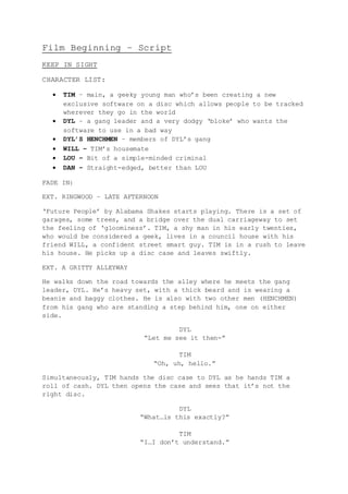 Film Beginning – Script
KEEP IN SIGHT
CHARACTER LIST:
 TIM – main, a geeky young man who’s been creating a new
exclusive software on a disc which allows people to be tracked
wherever they go in the world
 DYL – a gang leader and a very dodgy ‘bloke’ who wants the
software to use in a bad way
 DYL’S HENCHMEN – members of DYL’s gang
 WILL – TIM’s housemate
 LOU – Bit of a simple-minded criminal
 DAN – Straight-edged, better than LOU
FADE IN:
EXT. RINGWOOD – LATE AFTERNOON
‘Future People’ by Alabama Shakes starts playing. There is a set of
garages, some trees, and a bridge over the dual carriageway to set
the feeling of ‘gloominess’. TIM, a shy man in his early twenties,
who would be considered a geek, lives in a council house with his
friend WILL, a confident street smart guy. TIM is in a rush to leave
his house. He picks up a disc case and leaves swiftly.
EXT. A GRITTY ALLEYWAY
He walks down the road towards the alley where he meets the gang
leader, DYL. He’s heavy set, with a thick beard and is wearing a
beanie and baggy clothes. He is also with two other men (HENCHMEN)
from his gang who are standing a step behind him, one on either
side.
DYL
“Let me see it then-”
TIM
“Oh, uh, hello.”
Simultaneously, TIM hands the disc case to DYL as he hands TIM a
roll of cash. DYL then opens the case and sees that it’s not the
right disc.
DYL
“What…is this exactly?”
TIM
“I…I don’t understand.”
 