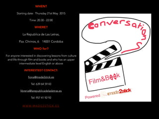 W W W. M A D E 2 S T I C K . E S
WHEN?
Starting date: Thursday 21st May 2015
Time: 20.30 - 22.00
WHERE?
La Republica de Las Letras,
Pza. Chrinos, 6 14001 Cordoba
WHO for?
For anyone interested in discovering lessons from culture
and life through film and books and who has an upper
intermediate level English or above
INTERESTED? CONTACT:
fiona@made2stick.es
Tel: 639 64 59 43
libreria@larepublicadelasletras.es
Tel: 957 41 92 92
 