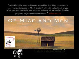 “A book lying idle on a shelf is wasted ammunition. Like money, books must be
kept in constant circulation... A book is not only a friend, it makes friends for you.
When you have possessed a book with mind and spirit, you are enriched. But when
you pass it on you are enriched threefold.” HENRY MILLER
 