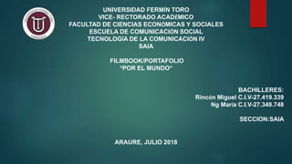 UNIVERSIDAD FERMÍN TORO
VICE- RECTORADO ACADÉMICO
FACULTAD DE CIENCIAS ECONÓMICAS Y SOCIALES
ESCUELA DE COMUNICACIÓN SOCIAL
TECNOLOGÍA DE LA COMUNICACIÓN IV
SAIA
FILMBOOK/PORTAFOLIO
“POR EL MUNDO”
BACHILLERES:
Rincón Miguel C.I.V-27.419.339
Ng María C.I.V-27.348.748
SECCION:SAIA
ARAURE, JULIO 2018
 