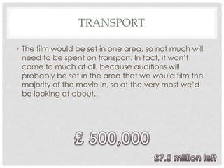 TRANSPORT
• The film would be set in one area, so not much will
need to be spent on transport. In fact, it won’t
come to much at all, because auditions will
probably be set in the area that we would film the
majority of the movie in, so at the very most we’d
be looking at about...
 
