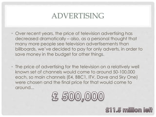 ADVERTISING
• Over recent years, the price of television advertising has
decreased dramatically – also, as a personal thought that
many more people see television advertisements than
billboards, we’ve decided to pay for only adverts, in order to
save money in the budget for other things.
• The price of advertising for the television on a relatively well
known set of channels would come to around 50-100,000
each, so main channels (E4, BBC1, ITV, Dave and Sky One)
were chosen and the final price for that would come to
around...
 