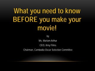 What you need to know
BEFORE you make your
movie!
by
Ms. Mariam Arthur
CEO, Kmy Films
Chairman, Cambodia Oscar Selection Committee

 