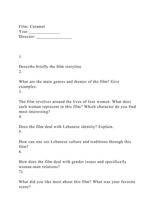 Film: Caramel
Year:______________
Director: ________________
1.
Describe briefly the film storyline
2.
What are the main genres and themes of the film? Give
examples.
3.
The film revolves around the lives of four women. What does
each woman represent in this film? Which character do you find
most interesting?
4.
Does the film deal with Lebanese identity? Explain.
5.
How can one see Lebanese culture and traditions through this
film?
6.
How does the film deal with gender issues and specifically
woman-man relations?
7)
What did you like most about this film? What was your favorite
scene?
 