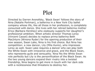 Plot
Directed by Darren Aronofsky, 'Black Swan' follows the story of
Nina (Natalie Portman), a ballerina in a New York City ballet
company whose life, like all those in her profession, is completely
consumed with dance. She lives with her retired ballerina mother
Erica (Barbara Hershey) who zealously supports her daughter's
professional ambition. When artistic director Thomas Leroy
(Vincent Cassel) decides to replace prima ballerina Beth
MacIntyre (Winona Ryder) for the opening production of their
new season, Swan Lake, Nina is his first choice. But Nina has
competition: a new dancer, Lily (Mila Kunis), who impresses
Leroy as well. Swan Lake requires a dancer who can play both
the White Swan with innocence and grace, and the Black Swan,
who represents guile and sensuality. Nina fits the White Swan
role perfectly but Lily is the personification of the Black Swan. As
the two young dancers expand their rivalry into a twisted
friendship, Nina begins to get more in touch with her dark side
with a recklessness that threatens to destroy her.
 