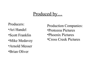 Produced by…

Producers:             Production Companies:
•Ari Handel            •Protozoa Pictures
•Scott Franklin        •Phoenix Pictures
•Mike Medavoy          •Cross Creek Pictures
•Arnold Messer
•Brian Oliver
 