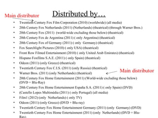 Main distributor              Distributed by…
    •   Twentieth Century Fox Film Corporation (2010) (worldwide) (all media)
    •   20th Century Fox Netherlands (2011) (Netherlands) (theatrical) (through Warner Bros.)
    •   20th Century Fox (2011) (world-wide excluding those below) (theatrical)
    •   20th Century Fox de Argentina (2011) ( only Argentina) (theatrical)
    •   20th Century Fox of Germany (2011) ( only Germany) (theatrical)
    •   Fox Searchlight Pictures (2010) ( only USA) (theatrical)
    •   Front Row Filmed Entertainment (2010) ( only United Arab Emirates) (theatrical)
    •   Hispano Foxfilms S.A.E. (2011) ( only Spain) (theatrical)
    •   Odeon (2011) (only Greece) (theatrical)
    •   Twentieth Century Fox C.I.S. (2011) (only Russia) (theatrical)
    •   Warner Bros. (2011) (only Netherlands) (theatrical)
    •   20th Century Fox Home Entertainment (2011) (World-wide excluding those below)
        (DVD + Blu-Ray)
    •   20th Century Fox Home Entertainment España S.A. (2011) ( only Spain) (DVD)
    •   (Castello Lopes Multimédia (2011) ( only Portugal) (all media)
    •   Film1 (2012) (only Netherlands) ( only TV)
    •   Odeon (2011) (only Greece) (DVD + Blu-ray)
    •   Twentieth Century Fox Home Entertainment Germany (2011) (only Germany) (DVD)
    •   Twentieth Century Fox Home Entertainment (2011) (only Netherlands) (DVD + Blu-
        Ray)
 