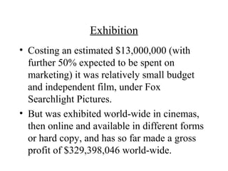 Exhibition
• Costing an estimated $13,000,000 (with
  further 50% expected to be spent on
  marketing) it was relatively small budget
  and independent film, under Fox
  Searchlight Pictures.
• But was exhibited world-wide in cinemas,
  then online and available in different forms
  or hard copy, and has so far made a gross
  profit of $329,398,046 world-wide.
 