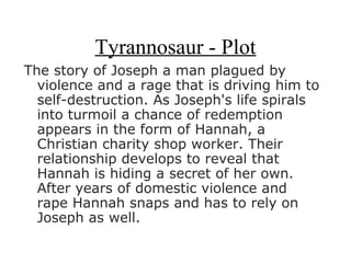 Tyrannosaur - Plot
The story of Joseph a man plagued by
  violence and a rage that is driving him to
  self-destruction. As Joseph's life spirals
  into turmoil a chance of redemption
  appears in the form of Hannah, a
  Christian charity shop worker. Their
  relationship develops to reveal that
  Hannah is hiding a secret of her own.
  After years of domestic violence and
  rape Hannah snaps and has to rely on
  Joseph as well.
 