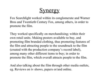Synergy
Fox Searchlight worked within its conglomerate and Warner
Bros and Twentieth Century Fox, among others, in order to
promote the film.

They worked specifically on merchandising; within their
own retail units. Making posters available to buy, and
promoting film branded clothing, thus promoting features of
the film and attracting people to the soundtrack to the film
(created with the production company’s record label),
among many other different items to buy; in order to
promote the film, which overall attracts people to the film.

And also talking about the film through other media outlets,
eg. Reviews on tv shows, papers or/and online.
 