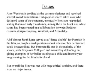 Issues
Amy Westcott is credited as the costume designer and received
several award nominations. But questions were asked over who
designed some of the costumes, eventually Westcott responded,
stating that in all only 7 costumes, among them the black and white
swan, had been created in a collaboration between Rodarte;
costume design company, Westcott, and Aronofsky.

ABT dancer Sarah Lane served as a "dance double" for Portman in
the film, so people asked questions about wherever her performace
could be accredited. But Portman did star in the majority of the
scenes, with Benjamin Millepied and Aronofsky defending her,
giving examples of her ballet training as a child and intense year-
long training for the film beforehand.

But overall the film was met with huge critical acclaim, and there
were no major issues.
 
