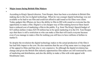 •   Major issues facing British Film Makers
•
    According to King's Speech director, Tom Hooper, there has been a revolution in British film
    making due to the rise in digital technology. When he was younger digital technology was not
    available so he had to use film and could not afford to add sound so his films were silent.
    Today gadgets like iPhones etc have the ability to film in HD with sound so everyone has the
    opportunity to make a film. Digital is a lot cheaper way of film making however there hasn't
    been a reduced cost of marketing a film to the public. E.g. from The King's Speech budget of
    $15 million dollars it takes $25/30 million has to be spent marketing it to the US. Tom Hooper
    says that there is still a restriction to who can make a film that will reach everyone because
    even if you manage to make a film for nothing you still have to have millions of dollars to
    market it.

    So despite the revolution the digital technology makes to the actual production of the film it
    has had little impact to the cost. He also mentions that the use of big name stars is a large part
    of the appeal to films and that also is very expensive. So although the digital revolution has
    change and given the British film industry opportunities film makers are still restricted by costs
    of marketing and distribution, and also the ability to make a film with wide appeal with
    blockbuster stars.
 
