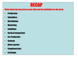 RECAP
Write down the key term on one side and the definition on the back.
•   Production
•   Subsidiary
•   Distribution
•   Marketing
•   Exhibition
•   Vertical Integration
•   Co-Production
•   Synergy
•   Niche market
•   Conglomerates
•   Exchange
 