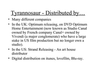 Tyrannosaur - Distributed by…
• Many different companies
• In the UK: Optimum releasing, on DVD Optimum
  Home Entertainment (now known as Studio Canal
  owned by French company Canal+ owned by
  Vivendi (a major conglomerate) who have a large
  stake in US film production but no longer own a
  studio).
• In the US: Strand Releasing - An art house
  distributor
• Digital distribution on itunes, lovefilm, Blu-ray.
 
