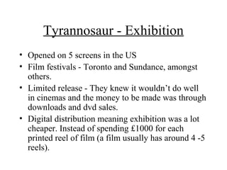 Tyrannosaur - Exhibition
• Opened on 5 screens in the US
• Film festivals - Toronto and Sundance, amongst
  others.
• Limited release - They knew it wouldn’t do well
  in cinemas and the money to be made was through
  downloads and dvd sales.
• Digital distribution meaning exhibition was a lot
  cheaper. Instead of spending £1000 for each
  printed reel of film (a film usually has around 4 -5
  reels).
 