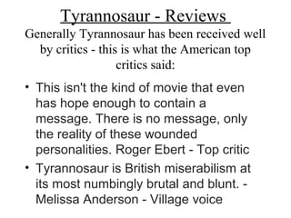 Tyrannosaur - Reviews
Generally Tyrannosaur has been received well
by critics - this is what the American top
critics said:
• This isn't the kind of movie that even
has hope enough to contain a
message. There is no message, only
the reality of these wounded
personalities. Roger Ebert - Top critic
• Tyrannosaur is British miserabilism at
its most numbingly brutal and blunt. -
Melissa Anderson - Village voice
 
