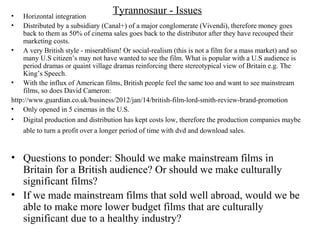 Tyrannosaur - Issues• Horizontal integration
• Distributed by a subsidiary (Canal+) of a major conglomerate (Vivendi), therefore money goes
back to them as 50% of cinema sales goes back to the distributor after they have recouped their
marketing costs.
• A very British style - miserablism! Or social-realism (this is not a film for a mass market) and so
many U.S citizen’s may not have wanted to see the film. What is popular with a U.S audience is
period dramas or quaint village dramas reinforcing there stereotypical view of Britain e.g. The
King’s Speech.
• With the influx of American films, British people feel the same too and want to see mainstream
films, so does David Cameron:
http://www.guardian.co.uk/business/2012/jan/14/british-film-lord-smith-review-brand-promotion
• Only opened in 5 cinemas in the U.S.
• Digital production and distribution has kept costs low, therefore the production companies maybe
able to turn a profit over a longer period of time with dvd and download sales.
• Questions to ponder: Should we make mainstream films in
Britain for a British audience? Or should we make culturally
significant films?
• If we made mainstream films that sold well abroad, would we be
able to make more lower budget films that are culturally
significant due to a healthy industry?
 