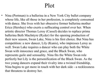 Plot
• Nina (Portman) is a ballerina in a New York City ballet company
whose life, like all those in her profession, is completely consumed
with dance. She lives with her obsessive former ballerina mother
Erica (Hershey) who exerts a suffocating control over her. When
artistic director Thomas Leroy (Cassel) decides to replace prima
ballerina Beth MacIntyre (Ryder) for the opening production of
their new season, Swan Lake, Nina is his first choice. But Nina has
competition: a new dancer, Lily (Kunis), who impresses Leroy as
well. Swan Lake requires a dancer who can play both the White
Swan with innocence and grace, and the Black Swan, who
represents guile and sensuality. Nina fits the White Swan role
perfectly but Lily is the personification of the Black Swan. As the
two young dancers expand their rivalry into a twisted friendship,
Nina begins to get more in touch with her dark side - a recklessness
that threatens to destroy her.
 