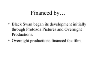 Financed by…
• Black Swan began its development initially
through Protozoa Pictures and Overnight
Productions.
• Overnight productions financed the film.
 