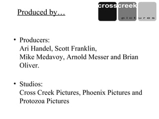 Produced by…
• Producers:
Ari Handel, Scott Franklin,
Mike Medavoy, Arnold Messer and Brian
Oliver.
• Studios:
Cross Creek Pictures, Phoenix Pictures and
Protozoa Pictures
 