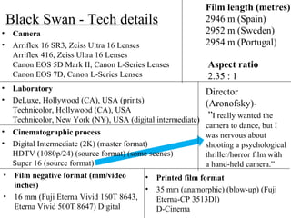 Black Swan - Tech details
• Camera
• Arriflex 16 SR3, Zeiss Ultra 16 Lenses
Arriflex 416, Zeiss Ultra 16 Lenses
Canon EOS 5D Mark II, Canon L-Series Lenses
Canon EOS 7D, Canon L-Series Lenses
• Laboratory
• DeLuxe, Hollywood (CA), USA (prints)
Technicolor, Hollywood (CA), USA
Technicolor, New York (NY), USA (digital intermediate)
Film length (metres)
2946 m (Spain)
2952 m (Sweden)
2954 m (Portugal)
• Cinematographic process
• Digital Intermediate (2K) (master format)
HDTV (1080p/24) (source format) (some scenes)
Super 16 (source format)
• Film negative format (mm/video
inches)
• 16 mm (Fuji Eterna Vivid 160T 8643,
Eterna Vivid 500T 8647) Digital
Aspect ratio
2.35 : 1
• Printed film format
• 35 mm (anamorphic) (blow-up) (Fuji
Eterna-CP 3513DI)
D-Cinema
Director
(Aronofsky)-
”I really wanted the
camera to dance, but I
was nervous about
shooting a psychological
thriller/horror film with
a hand-held camera.”
 