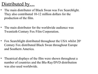 Distributed by…
• The main distributor of Black Swan was Fox Searchlight.
They also contributed 10-12 million dollars for the
production of the film.
• The main distributor for the worldwide audience was
Twentieth Century Fox Film Corporation.
• Fox Searchlight distributed throughout the USA whilst 20th
Century Fox distributed Black Swan throughout Europe
and Southern America.
• Theatrical displays of the film were shown throughout a
number of countries and the Blu-Ray/DVD distribution
was also used worldwide.
 