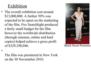 Exhibition
• The overall exhibition cost around
$13,000,000. A further 50% was
expected to be spent on the marketing
of the film. Fox Searchlight produced
a fairly small budget for the film
however the worldwide distribution
(through cinemas, online and hard
copies) helped achieve a gross profit
of $329,398,046.
•
The film was premiered in New York
on the 30 Novemeber 2010.
Black Swan Premiere
 