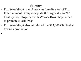 Synergy
• Fox Searchlight is an American film division of Fox
Entertainment Group alongside the larger studio 20th
Century Fox. Together with Warner Bros. they helped
to promote Black Swan.
• Fox Searchlight also introduced the $13,000,000 budget
towards production.
•
 