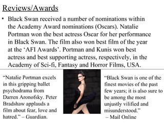 Reviews/Awards
• Black Swan received a number of nominations within
the Academy Award nominations (Oscars). Natalie
Portman won the best actress Oscar for her performance
in Black Swan. The film also won best film of the year
at the ‘AFI Awards’. Portman and Kunis won best
actress and best supporting actress, respectively, in the
Academy of Sci-fi, Fantasy and Horror Films, USA.
“Natalie Portman excels
in this gripping ballet
psychodrama from
Darren Aronofsky. Peter
Bradshaw applauds a
film about fear, love and
hatred.” – Guardian.
“Black Swan is one of the
finest movies of the past
few years; it is also sure to
be among the most
unjustly vilified and
misunderstood.”
– Mail Online
 