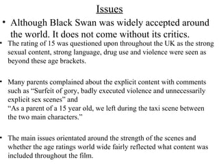 Issues
• Although Black Swan was widely accepted around
the world. It does not come without its critics.
• The rating of 15 was questioned upon throughout the UK as the strong
sexual content, strong language, drug use and violence were seen as
beyond these age brackets.
• Many parents complained about the explicit content with comments
such as “Surfeit of gory, badly executed violence and unnecessarily
explicit sex scenes” and
“As a parent of a 15 year old, we left during the taxi scene between
the two main characters.”
• The main issues orientated around the strength of the scenes and
whether the age ratings world wide fairly reflected what content was
included throughout the film.
 