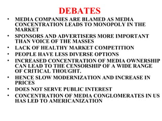 DEBATES
• MEDIA COMPANIES ARE BLAMED AS MEDIA
CONCENTRATION LEADS TO MONOPOLY IN THE
MARKET
• SPONSORS AND ADVERTISERS MORE IMPORTANT
THAN VOICE OF THE MASSES
• LACK OF HEALTHY MARKET COMPETITION
• PEOPLE HAVE LESS DIVERSE OPTIONS
• INCREASED CONCENTRATION OF MEDIA OWNERSHIP
CAN LEAD TO THE CENSORSHIP OF A WIDE RANGE
OF CRITICAL THOUGHT.
• HENCE SLOW MODERNIZATION AND INCREASE IN
PRICES
• DOES NOT SERVE PUBLIC INTEREST
• CONCENTRATION OF MEDIA CONGLOMERATES IN US
HAS LED TO AMERICANIZATION
 
