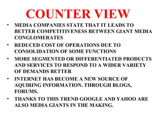 COUNTER VIEW
• MEDIA COMPANIES STATE THAT IT LEADS TO
BETTER COMPETITIVENESS BETWEEN GIANT MEDIA
CONGLOMERATES
• REDUCED COST OF OPERATIONS DUE TO
CONSOLIDATION OF SOME FUNCTIONS
• MORE SEGMENTED OR DIFFERENTIATED PRODUCTS
AND SERVICES TO RESPOND TO A WIDER VARIETY
OF DEMANDS BETTER
• INTERNET HAS BECOME A NEW SOURCE OF
AQUIRING INFORMATION. THROUGH BLOGS,
FORUMS.
• THANKS TO THIS TREND GOOGLE AND YAHOO ARE
ALSO MEDIA GIANTS IN THE MAKING.
 