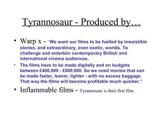 Tyrannosaur - Produced by…
• Warp x - “We want our films to be fuelled by irresistible
stories, and extraordinary, even exotic, worlds. To
challenge and entertain contemporary British and
international cinema audiences.
• The films have to be made digitally and on budgets
between £400,000 - £800,000. So we need movies that can
be made faster, leaner, lighter - with no excess baggage.
That way the films will become profitable much quicker.”
• Inflammable films - Tyrannosaur is their first film.
 