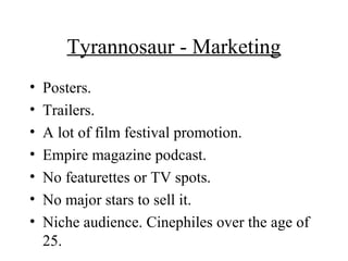Tyrannosaur - Marketing
• Posters.
• Trailers.
• A lot of film festival promotion.
• Empire magazine podcast.
• No featurettes or TV spots.
• No major stars to sell it.
• Niche audience. Cinephiles over the age of
25.
 