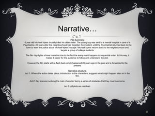 Narrative…
Plot Summary:
6 year old Michael Myers brutally killed his older sister. The young boy was sent to a mental hospital in care of a
Psychiatrist. 20 years after the neighbourhood had forgotten the incident, until the Psychiatrist returned back to the
town to warn the police about Michael Myers’ escape. Michael Myers returns back to the neighbourhood and
targets a group of college students.
The film highlights a linear narrative due to the fact the every event happens in sequential order. In this way, it
makes it easier for the audience to follow and understand the plot.
However the film starts with a flash back which happened 20 years ago in the past and is forwarded to the
present.
Narrative structure:
Act 1: Where the action takes place; introduction to the characters; suggests what might happen later on in the
film.
Act 2: Key scenes involving the main character facing a series of obstacles that they must overcome.
Act 3: All plots are resolved.

3

 