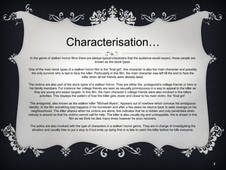 Characterisation…
In the genre of stalker/ horror films there are always typical characters that the audience would expect, these people are
known as the stock types.
One of the main stock types of a stalker/ horror film is the “final girl”, this character is also the main character and possibly
the only survivor who is last to face the killer. Particularly in this film, the main character was left till the end to face the
killer when all her friends were already dead.
The victims are also part of the stock types of a stalker/ horror. They are either the protagonist’s college friends or hers or
his family members. For instance her college friends are seen as sexually promiscuous in a way to appeal to the killer as
they are young and easier targets. In this film, the main character’s college friends were also involved in the killers
activities. This displays the pattern of how the killer gets closer and closer to his main victim, the “final girl”.
The antagonist, also known as the stalker/ killer “Michael Myers”, Appears out of nowhere which conveys his ambiguous
identity. In the film something bad happens in his hometown and after a few years he returns back to seek revenge on his
neighbourhood. The killer attacks when his victims are alone, this indicates that he is hidden and only penetrates when
nobody is around so that his victims cannot call for help. The killer is also usually big and unstoppable, this is shown in this
film as we think he dies many times however he soon recovers.
The police are also involved with the type of characters in a stalker/ horror genre. They are in charge of investigating the
situation and usually tries to put a stop to it but ends up dying first or is late to catch the killer before he kills everyone.

4

 