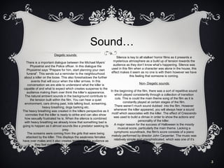 Sound…
Diegetic sounds:

Silence is key to all stalker/ horror films as it presents a
mysterious atmosphere as a build up of tension towards the
audience as they don’t know what’s happening. Silence was
used in this film when a character was alone in the house, this
effect makes it seem as no one is with them however we have
this feeling that someone is coming.

There is a important dialogue between the Michael Myers’
Physiatrist and the Police officer. In this dialogue the
Physiatrist says “Prepare for him, start planning your own
funeral”. This sends out a reminder to the neighbourhood
about a killer on the loose. This also foreshadows the further
events that will occur when the killer arrives. In this
Non- Diegetic sounds:
conversation we are able to understand what the killer is
capable of and what to expect which creates suspense to the
In the beginning of the film, there was a sort of repetitive sound
audience making them over think the killer’s appearance.
which played consistently through a collection of transition
The natural ambient sounds in the background contribute to
cuts. This is could the main theme song of the film as it is
the tension built within the film. You can hear a quiet
constantly played at certain stages of the film.
environment, cars driving past, kids talking loud, screaming,
There weren’t much sound dubbed into the film. However
heavy breathing, dogs barking etc.
whenever the killer appeared, you will always hear a sound
The heavy breathing was created in the killers perspective as it
motif which associates with the killer. The effect of Crescendo
connotes that the killer is ready to strike and can also show
was used to build a climax in order to show the actions and
how sexually frustrated he is. When the silence is combined
personality of the killer.
with heavy breathing we already know that something bad is
A major reason for the success of Halloween is the moody
going to happen as it almost sounds like a predator seeking its
musical score, particularly the main theme. Lacking a
prey.
symphonic soundtrack, the film's score consists of a piano
The screams were coming from the girls that were being
melody performed by director John Carpenter. The music was
attacked by the killer. This displays the weakness females
relatively simple and unsophisticated, which was one of it’s
have over males and it also creates tension to the audience as
strongest assets.
they feel sympathy for that specific character.

5

 