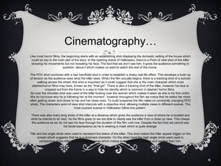 Cinematography…
Like most horror films, the beginning starts with an establishing shot displaying the domestic setting of the house which
could be key to the main plot of the story. In the opening scene of Halloween, there is a Point of view shot of the killer
showing his movements but not revealing his face. The fact that we don’t see him, it gives the audience something to
question about it which makes us want to watch the rest of the movie.
The POV shot combines with a fast handheld shot in order to establish a shaky real life effect. This develops a build up
of tension as the audience sees what the killer sees. When the film actually begins, there is a tracking shot of a woman
walking across the street, this shot is important as it could suggest that she is the main character which most
slasher/horror films may have, known as the “final girl”. There is also a tracking shot of the killer, however his face is
cropped out from the frame in a way to hide his identity which is common in slasher/ horror films.
An over the shoulder shot was used of the killer looking over the woman which makes it seem as she is his first victim.
We do not know why he is following her at the moment , however throughout the film we notice that he stalks her more
often getting closer and closer to her and her close ones. To build suspense the film relies on constantly changing POV
shots. The characters point of view shot intercuts with a objective shot, allowing multiple views in different scenes. The
most scariest scenes in Halloween follow this pattern.
There was also many long shots of the killer at a distance which gives the audience a view of where he is located and
what he intends to do next. As the films goes on we are able to clearly see the killer from a close up view. This creeps
the audience as we do not see his face through the duration of the film until now. Despite the fact that we cannot see
his facial expressions as he is wearing a mask which is quite strange.
Tilts and low angle shots were used to represent the status of the killer. This shot makes the killer appear bigger on the
screen which suggests that he is a dominant character. On the other hand the high angle shots were used in
perspective of the killer to show what he sees which makes everything look smaller and weaker than him.

6

 