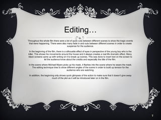 Editing…
Throughout the whole film there were a lot of quick cuts between different scenes to show the tragic events
that were happening. There were also many fade in and outs between different scenes in order to create
suspense for the audience.
In the beginning of the film, there is a silhouette effect of eyes in perspective of the young boy who is the
killer. This shows his movements around the house and it always creates a real life dramatic effect. Many
black screens came up with writing on it to break up scenes. This was done to insert text on the screen to
let the audience know about the credits and especially the title of the film.
In the scene where Michael Myers picks up his mask, it flashes into the scene where he wears the mask.
The editing technique tries to show different angles of the scene in order to build up tension for the
audience who are watching.
In addition, the beginning only shows quick glimpses of the action to make sure that it doesn’t give away
much of the plot as it will be introduced later on in the film.

7

 